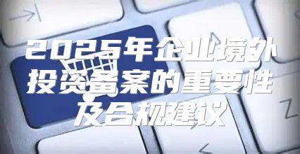 2025年企业境外投资备案的重要性及合规建议