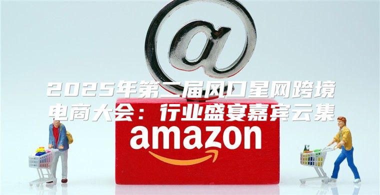 2025年第二届风口星网跨境电商大会：行业盛宴嘉宾云集