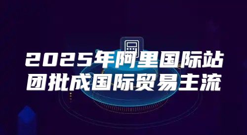 2025年阿里国际站团批成国际贸易主流
