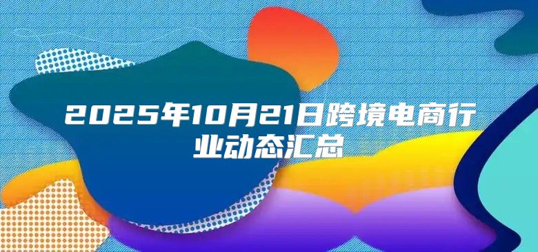 2025年10月21日跨境电商行业动态汇总