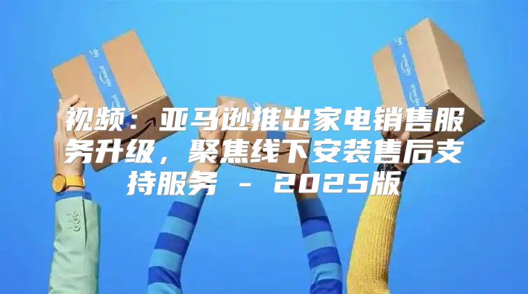 视频：亚马逊推出家电销售服务升级，聚焦线下安装售后支持服务 - 2025版