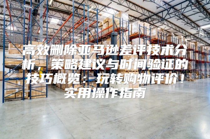 高效删除亚马逊差评技术分析，策略建议与时间验证的技巧概览：玩转购物评价！实用操作指南