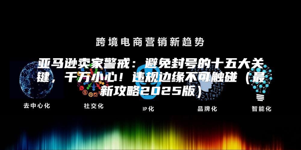 亚马逊卖家警戒：避免封号的十五大关键，千万小心！违规边缘不可触碰最新攻略2025版