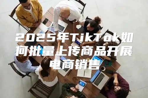 2025年TikTok如何批量上传商品开展电商销售