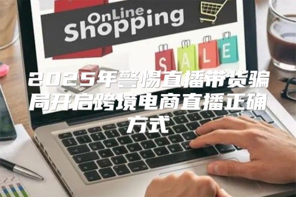 2025年警惕直播带货骗局开启跨境电商直播正确方式