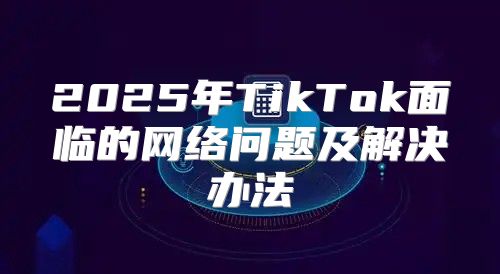 2025年TikTok面临的网络问题及解决办法
