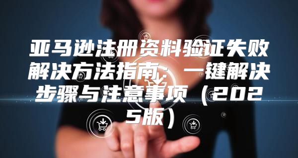 亚马逊注册资料验证失败解决方法指南：一键解决步骤与注意事项2025版