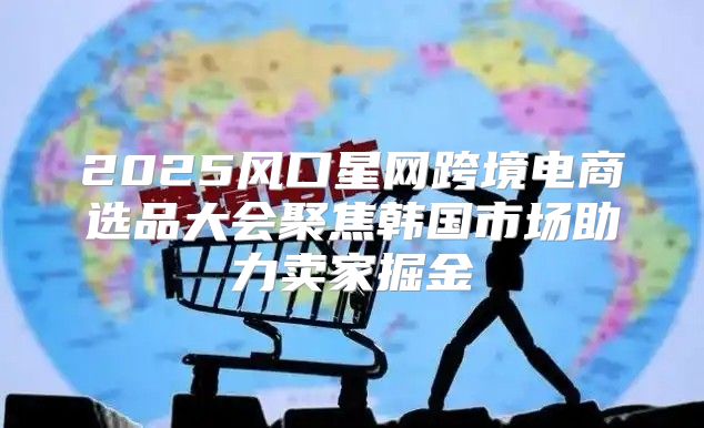 2025风口星网跨境电商选品大会聚焦韩国市场助力卖家掘金