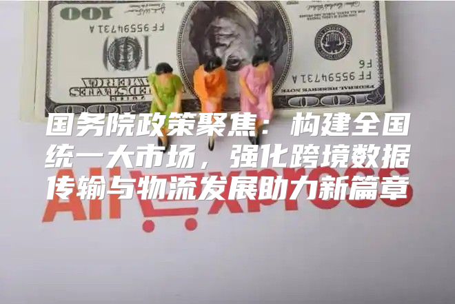 国务院政策聚焦：构建全国统一大市场，强化跨境数据传输与物流发展助力新篇章
