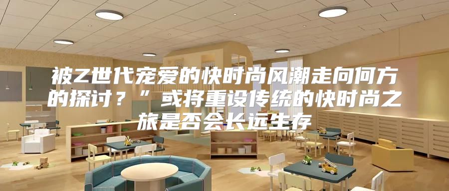 被Z世代宠爱的快时尚风潮走向何方的探讨？”或将重设传统的快时尚之旅是否会长远生存