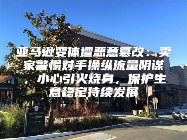 亚马逊变体遭恶意篡改：卖家警惕对手操纵流量阴谋，小心引火烧身，保护生意稳定持续发展