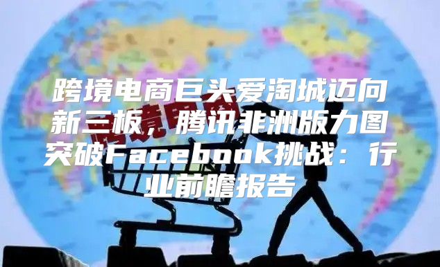跨境电商巨头爱淘城迈向新三板，腾讯非洲版力图突破Facebook挑战：行业前瞻报告