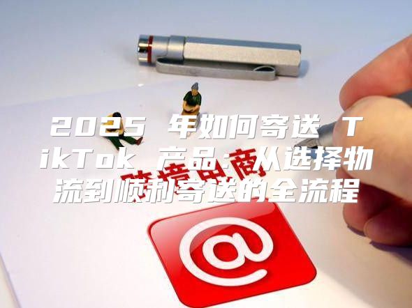 2025 年如何寄送 TikTok 产品：从选择物流到顺利寄送的全流程