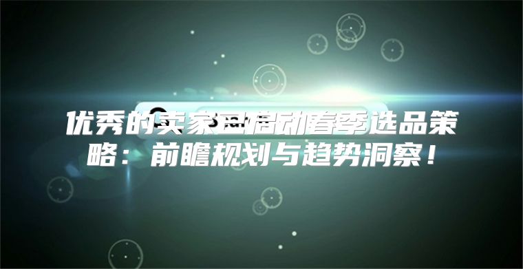 优秀的卖家已启动春季选品策略：前瞻规划与趋势洞察！
