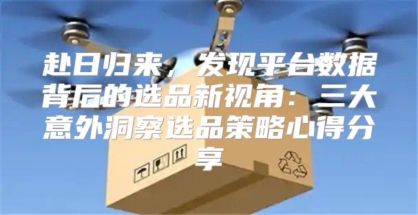 赴日归来，发现平台数据背后的选品新视角：三大意外洞察选品策略心得分享