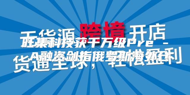 旺集科技获千万级Pre - A融资剑指俄罗斯海外仓