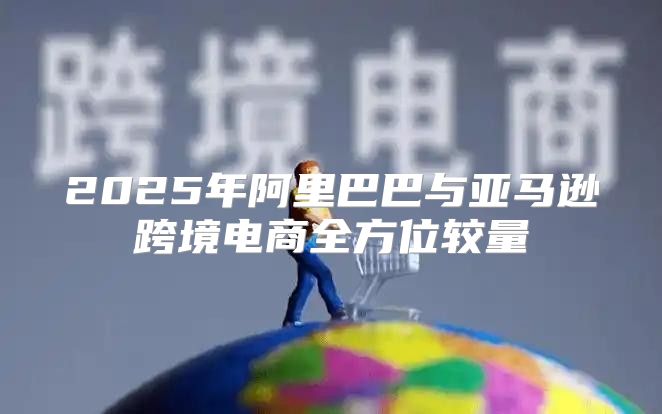 2025年阿里巴巴与亚马逊跨境电商全方位较量