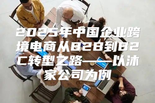 2025年中国企业跨境电商从B2B到B2C转型之路——以沐家公司为例