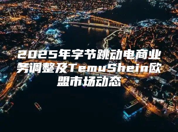 2025年字节跳动电商业务调整及TemuShein欧盟市场动态