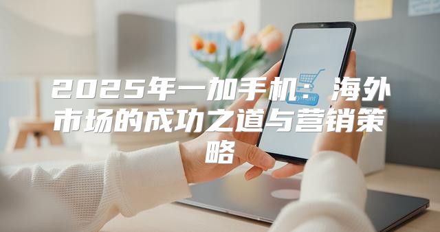 2025年一加手机：海外市场的成功之道与营销策略