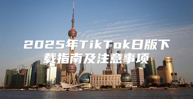2025年TikTok日版下载指南及注意事项