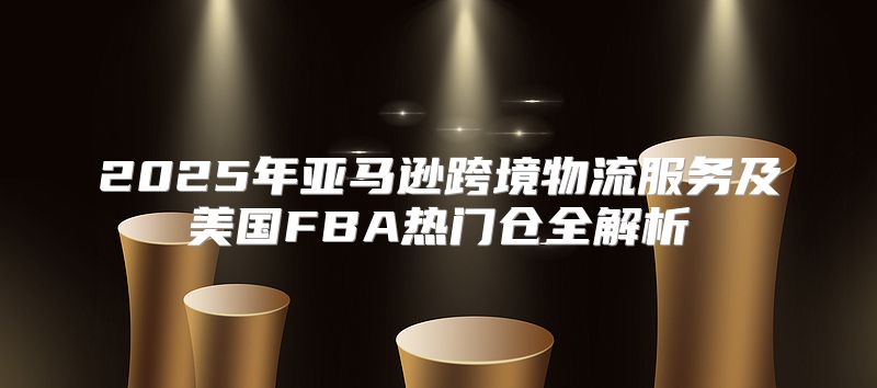 2025年亚马逊跨境物流服务及美国FBA热门仓全解析