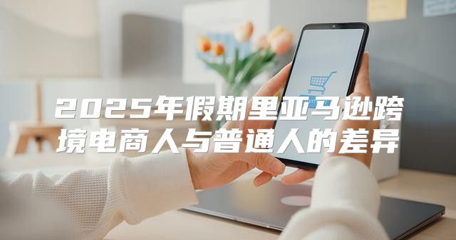 2025年假期里亚马逊跨境电商人与普通人的差异