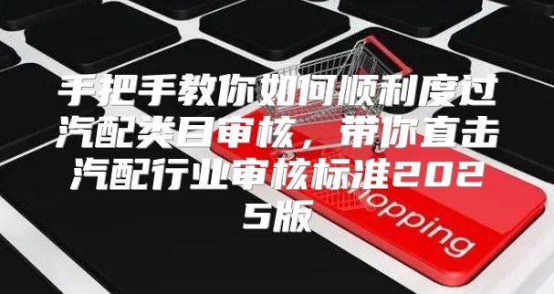 手把手教你如何顺利度过汽配类目审核，带你直击汽配行业审核标准2025版
