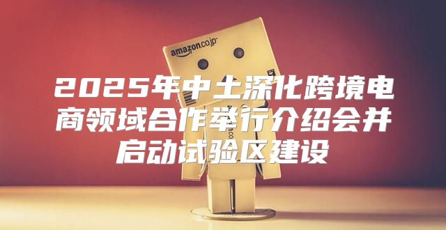 2025年中土深化跨境电商领域合作举行介绍会并启动试验区建设