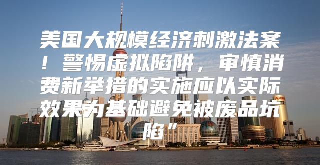 美国大规模经济刺激法案！警惕虚拟陷阱，审慎消费新举措的实施应以实际效果为基础避免被废品坑陷”