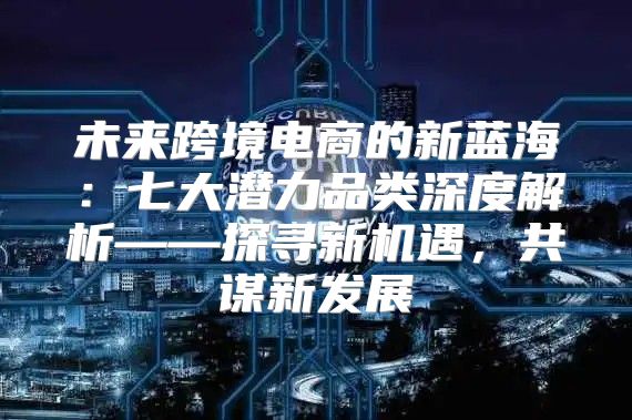 未来跨境电商的新蓝海：七大潜力品类深度解析——探寻新机遇，共谋新发展