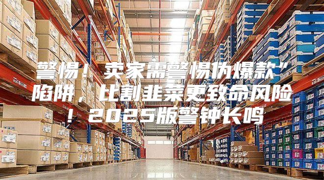 警惕！卖家需警惕伪爆款”陷阱，比割韭菜更致命风险！2025版警钟长鸣