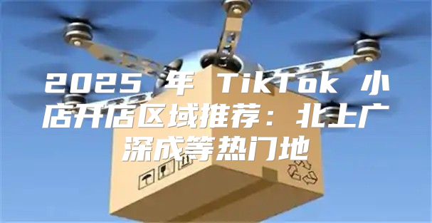 2025 年 TikTok 小店开店区域推荐：北上广深成等热门地