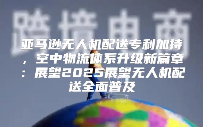 亚马逊无人机配送专利加持，空中物流体系升级新篇章：展望2025展望无人机配送全面普及