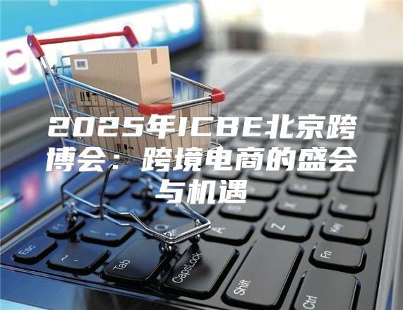 2025年ICBE北京跨博会：跨境电商的盛会与机遇