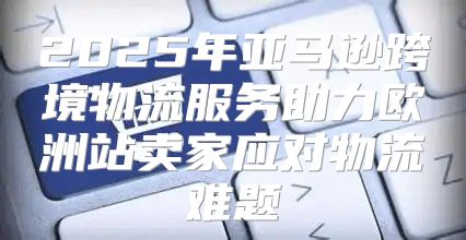 2025年亚马逊跨境物流服务助力欧洲站卖家应对物流难题