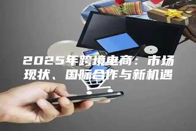 2025年跨境电商：市场现状、国际合作与新机遇