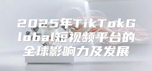 2025年TikTokGlobal短视频平台的全球影响力及发展