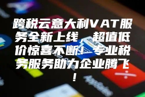 跨税云意大利VAT服务全新上线，超值低价惊喜不断！专业税务服务助力企业腾飞！