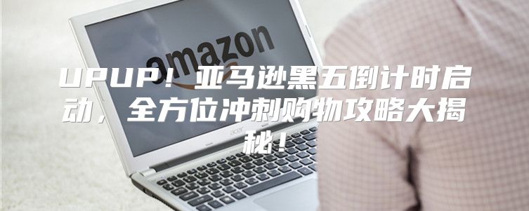 UPUP！亚马逊黑五倒计时启动，全方位冲刺购物攻略大揭秘！