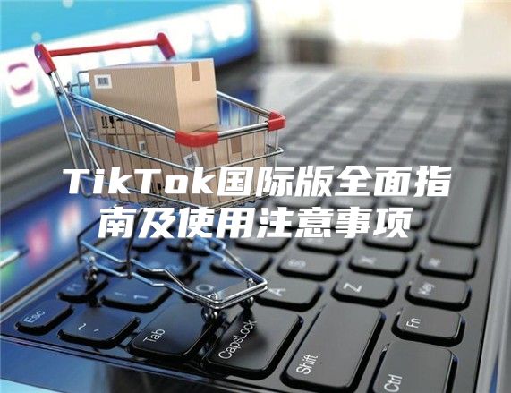 TikTok国际版全面指南及使用注意事项