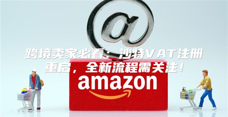 跨境卖家必看：沙特VAT注册重启，全新流程需关注！