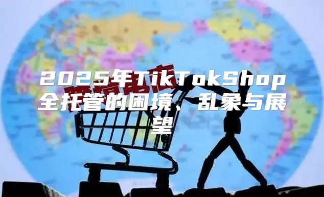 2025年TikTokShop全托管的困境、乱象与展望