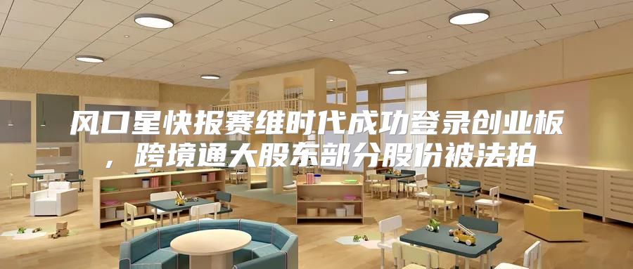风口星快报赛维时代成功登录创业板，跨境通大股东部分股份被法拍