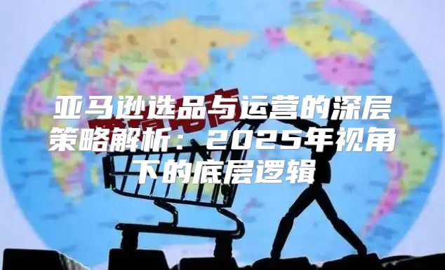 亚马逊选品与运营的深层策略解析：2025年视角下的底层逻辑