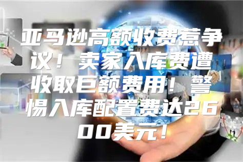 亚马逊高额收费惹争议！卖家入库费遭收取巨额费用！警惕入库配置费达2600美元！