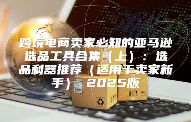 跨境电商卖家必知的亚马逊选品工具合集上：选品利器推荐适用于卖家新手 2025版