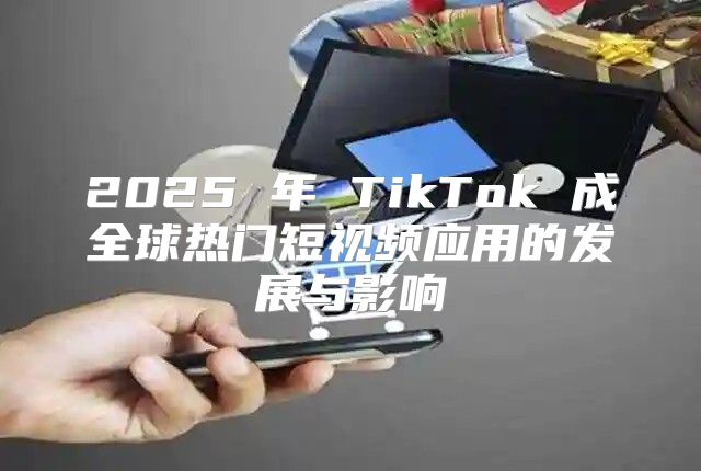 2025 年 TikTok 成全球热门短视频应用的发展与影响