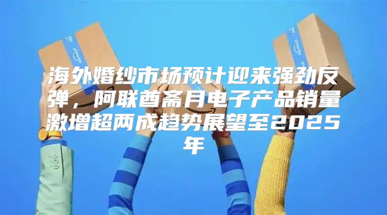 海外婚纱市场预计迎来强劲反弹，阿联酋斋月电子产品销量激增超两成趋势展望至2025年