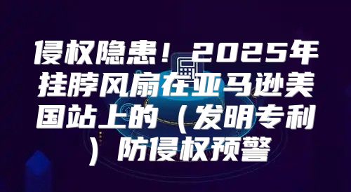侵权隐患！2025年挂脖风扇在亚马逊美国站上的发明专利防侵权预警